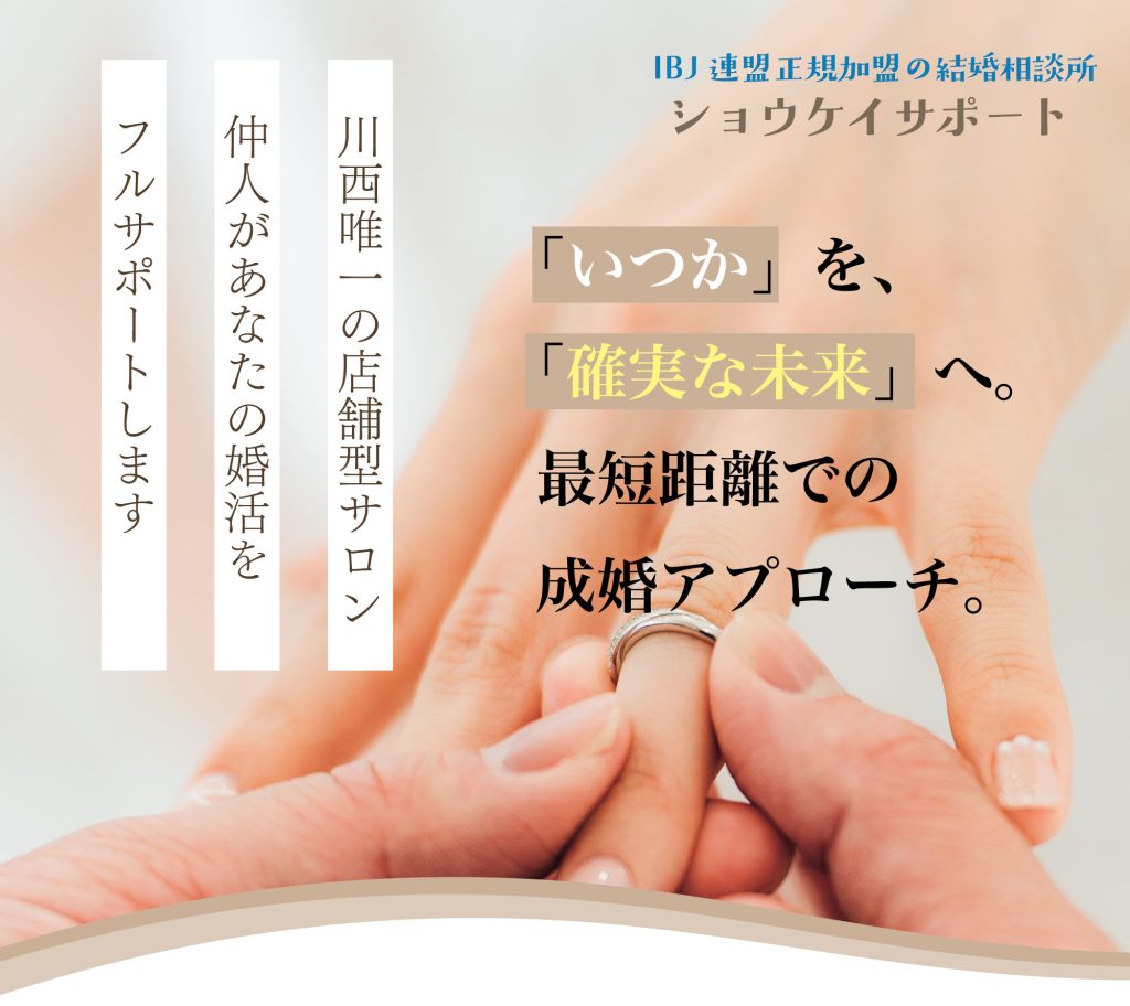 いつか、を確実な未来へ。最短距離での成婚アプローチ。川西唯一の店舗型サロン。仲人があなたの婚活をフルサポートいたします。